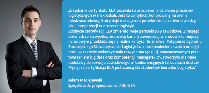 Cytat, Adam Maciejewski, Specjalista ds. prognozowania, PGNiG SA: Uzyskanie certyfikatu ELA pozwala na zrozumienie działania procesów logistycznych w makroskali. Jest to certyfikat honorowany na arenie międzynarodowej, który daje manageom potwierdzenie zarówno wiedzy, jak i kompetencji w obszarze logistyki. Zdobycie certyfikacji ELA zmieniło moje perspektywy zawodowe. Z mojego doświadczenia wynika, że rozwój kariery zawodowej w środowisku międzynarodowym przekłada się na realne korzyści finansowe. Połączenie dyplomu Europejskiego Stowarzyszenia Logistyków z doskonaleniem swoich umiejętności w zakresie wykorzystania nowych narzędzi, tj. zaawansowanym przetwarzaniem big data oraz kompetencji managerskich, stworzyło dla mnie podstawy do rozwoju zawodowego w konkurencyjnych łańcuchach dostaw. Myślę, że certyfikacja ELA jest szansą dla studentów kierunku Logistyka.
