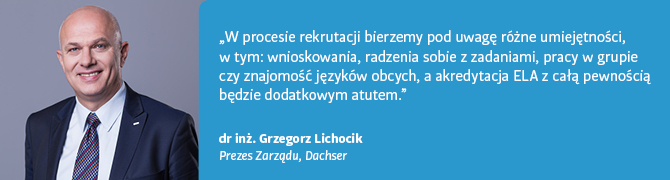 Cytat - dr inż. Grzegorz Lichocik, Prezes Zarządu Dachser: W procesie rekrutacji bierzemy pod uwagę różne umiejętności, w tym: wnioskowania, radzenia sobie z zadaniami, pracy w grupie czy znajomość języków obcych, a akredytacja ELA z całą pewnością będzie dodatkowym atutem.